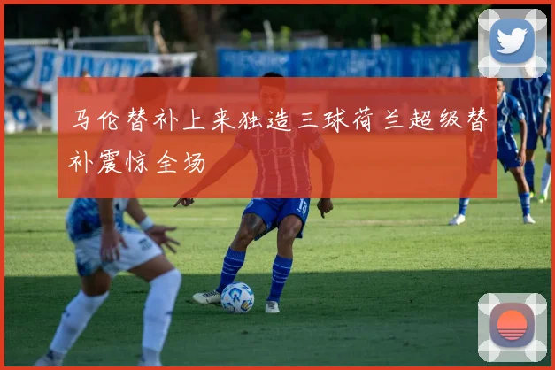 马伦替补上来独造三球荷兰超级替补震惊全场