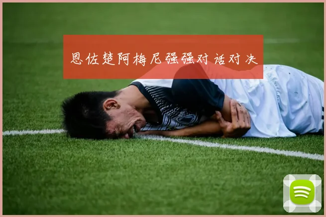 恩佐楚阿梅尼强强对话对决