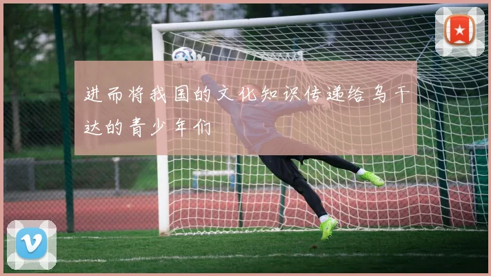 进而将我国的文化知识传递给乌干达的青少年们