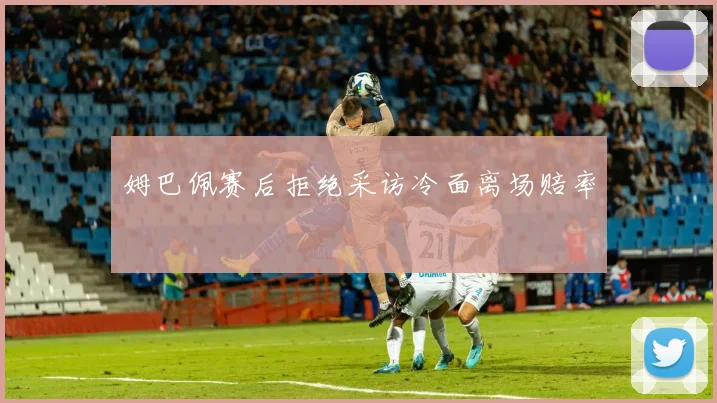 姆巴佩赛后拒绝采访冷面离场赔率