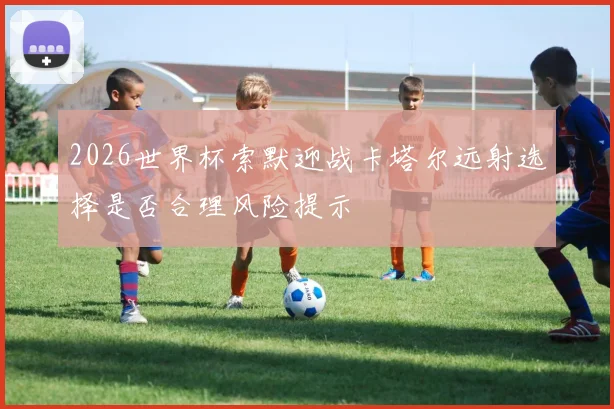 2026世界杯索默迎战卡塔尔远射选择是否合理风险提示