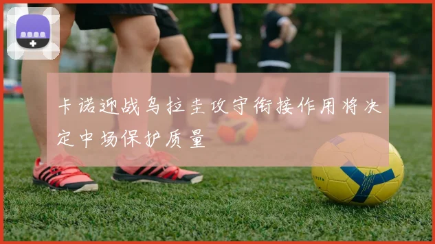卡诺迎战乌拉圭攻守衔接作用将决定中场保护质量