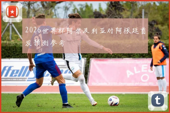 2026世界杯阿尔及利亚对阿根廷首发预测参考