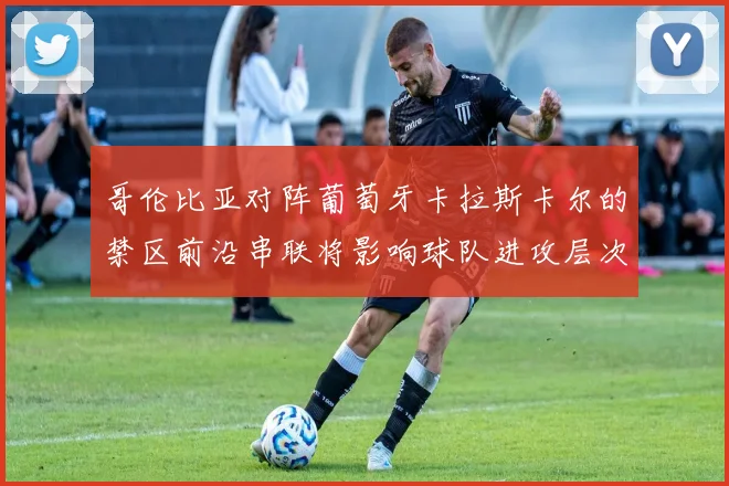 哥伦比亚对阵葡萄牙卡拉斯卡尔的禁区前沿串联将影响球队进攻层次