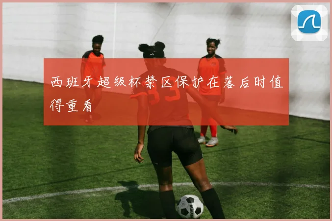 西班牙超级杯禁区保护在落后时值得重看