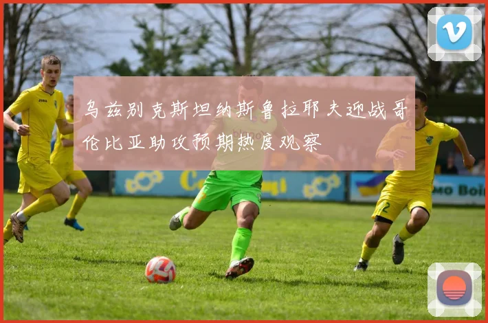 乌兹别克斯坦纳斯鲁拉耶夫迎战哥伦比亚助攻预期热度观察