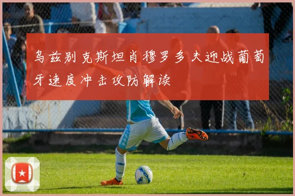 乌兹别克斯坦肖穆罗多夫迎战葡萄牙速度冲击攻防解读