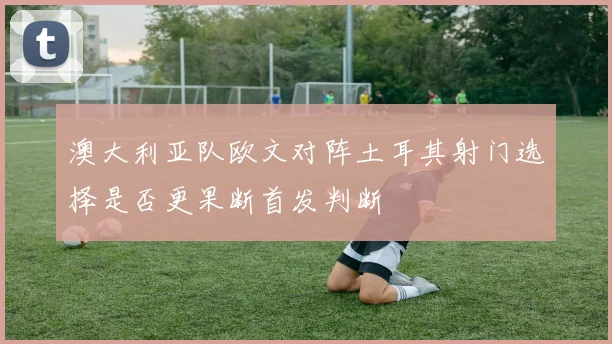 澳大利亚队欧文对阵土耳其射门选择是否更果断首发判断