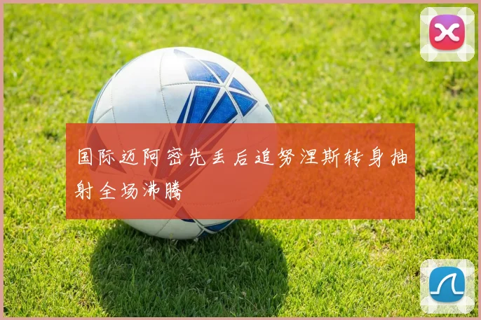 国际迈阿密先丢后追努涅斯转身抽射全场沸腾
