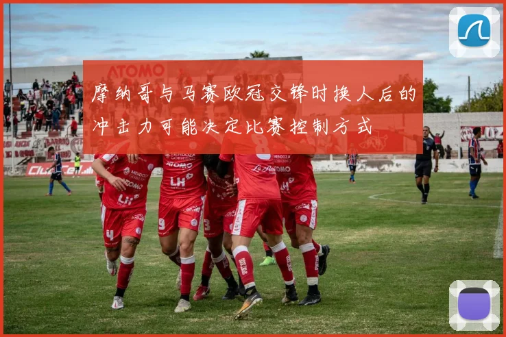摩纳哥与马赛欧冠交锋时换人后的冲击力可能决定比赛控制方式