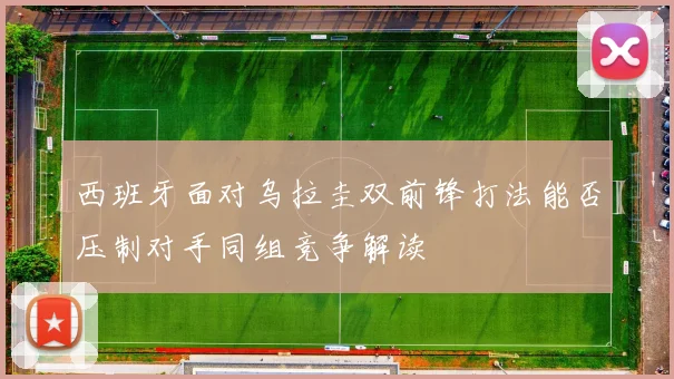 西班牙面对乌拉圭双前锋打法能否压制对手同组竞争解读
