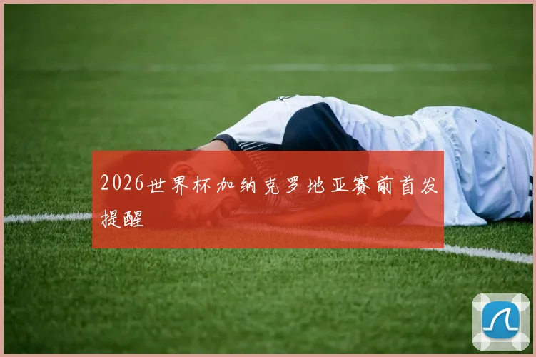2026世界杯加纳克罗地亚赛前首发提醒