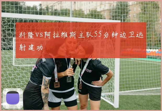 科隆vs阿拉维斯主队55分钟边卫远射建功